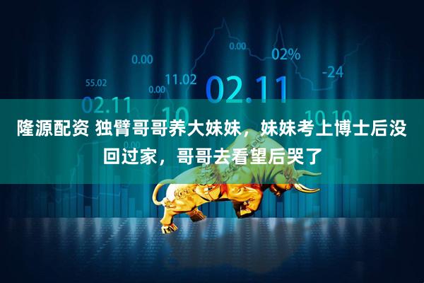 隆源配资 独臂哥哥养大妹妹，妹妹考上博士后没回过家，哥哥去看望后哭了