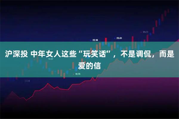 沪深投 中年女人这些“玩笑话”，不是调侃，而是爱的信