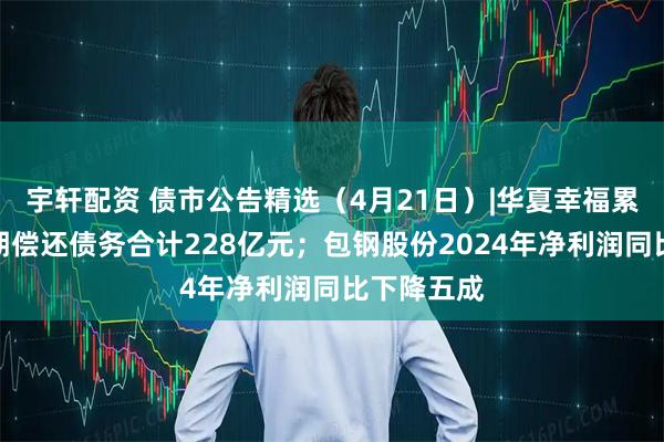 宇轩配资 债市公告精选（4月21日）|华夏幸福累计未能如期偿还债务合计228亿元；包钢股份2024年净利润同比下降五成