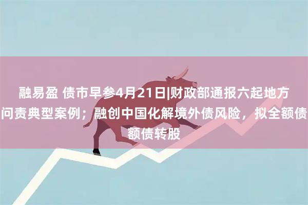融易盈 债市早参4月21日|财政部通报六起地方隐债问责典型案例；融创中国化解境外债风险，拟全额债转股