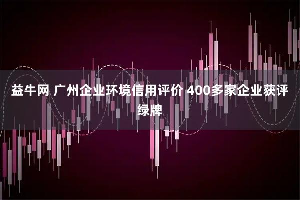 益牛网 广州企业环境信用评价 400多家企业获评绿牌
