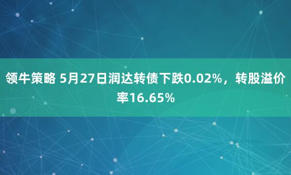 领牛策略 5月27日润达转债下跌0.02%，转股溢价率16.65%