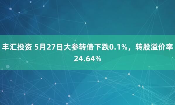 丰汇投资 5月27日大参转债下跌0.1%，转股溢价率24.64%