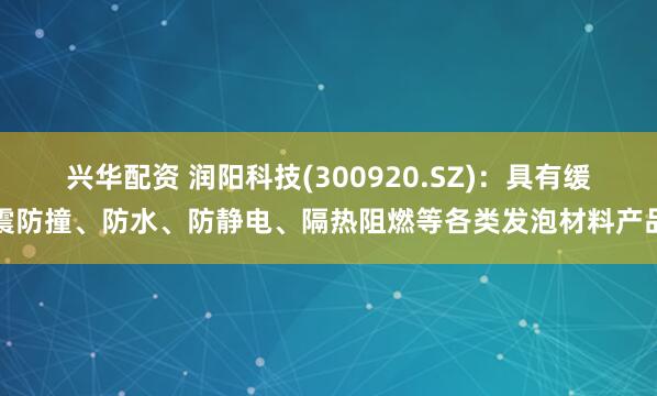 兴华配资 润阳科技(300920.SZ)：具有缓震防撞、防水、防静电、隔热阻燃等各类发泡材料产品