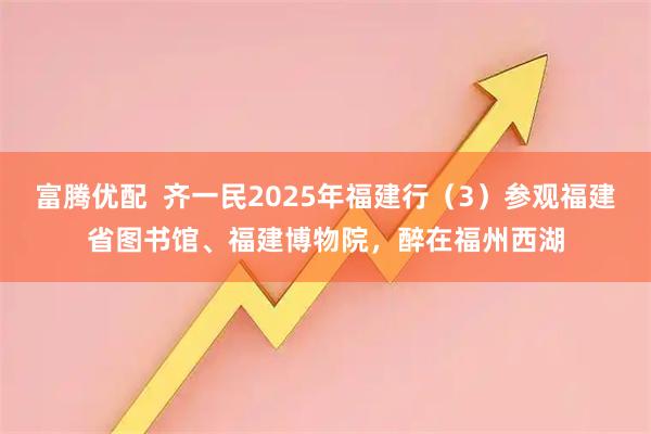 富腾优配  齐一民2025年福建行（3）参观福建省图书馆、福建博物院，醉在福州西湖