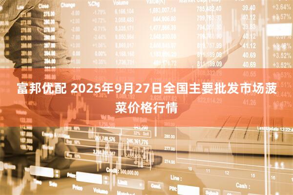 富邦优配 2025年9月27日全国主要批发市场菠菜价格行情