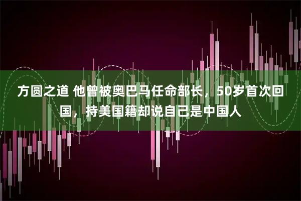 方圆之道 他曾被奥巴马任命部长，50岁首次回国，持美国籍却说自己是中国人