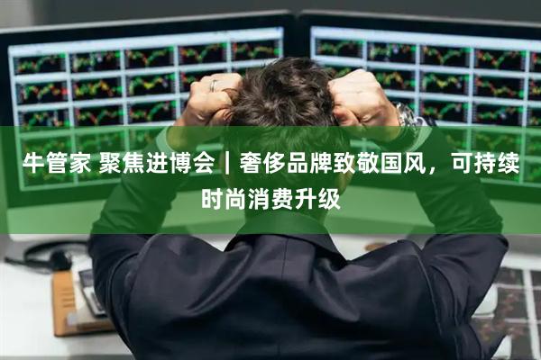 牛管家 聚焦进博会｜奢侈品牌致敬国风，可持续时尚消费升级