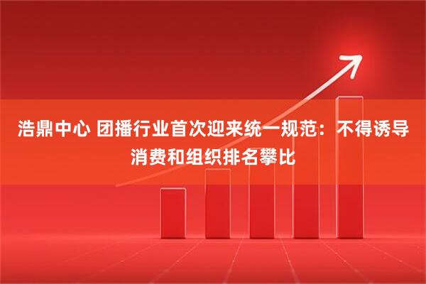 浩鼎中心 团播行业首次迎来统一规范：不得诱导消费和组织排名攀比
