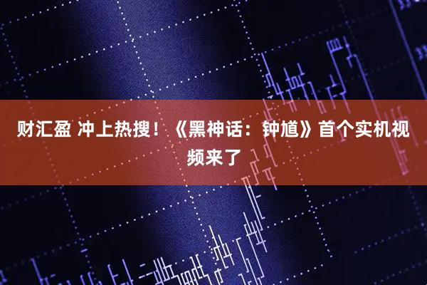 财汇盈 冲上热搜！《黑神话：钟馗》首个实机视频来了