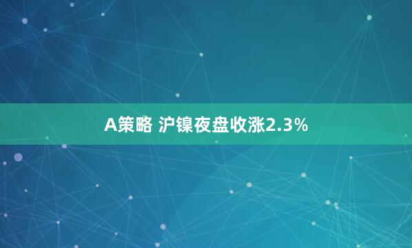 A策略 沪镍夜盘收涨2.3%