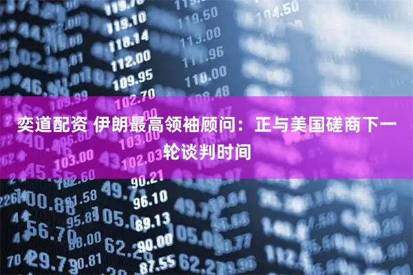 奕道配资 伊朗最高领袖顾问：正与美国磋商下一轮谈判时间