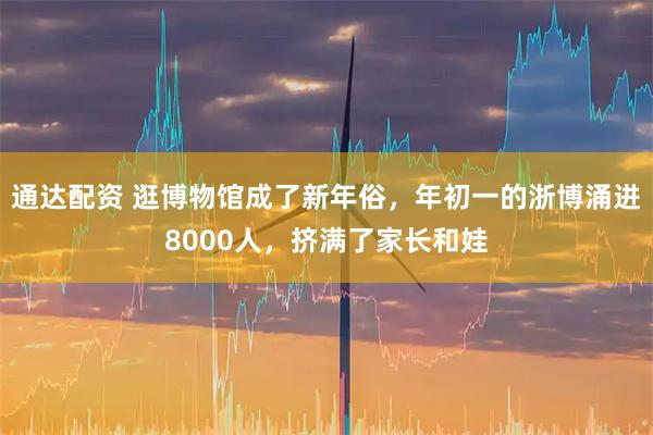 通达配资 逛博物馆成了新年俗，年初一的浙博涌进8000人，挤满了家长和娃