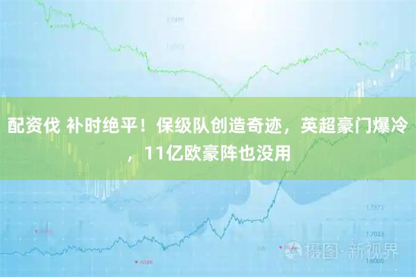 配资伐 补时绝平！保级队创造奇迹，英超豪门爆冷，11亿欧豪阵也没用