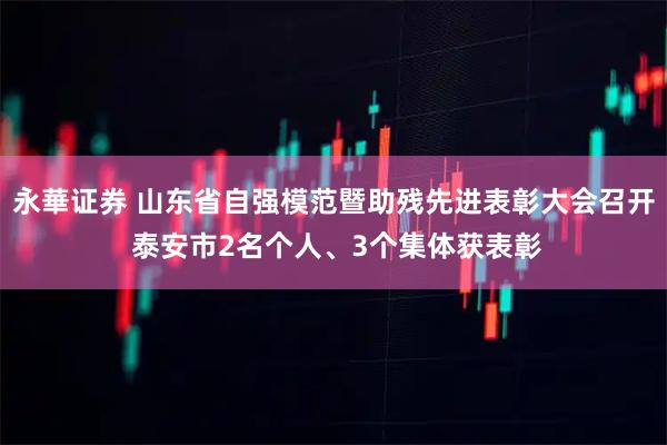 永華证券 山东省自强模范暨助残先进表彰大会召开 泰安市2名个人、3个集体获表彰