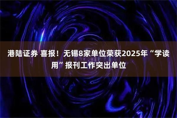 港陆证券 喜报！无锡8家单位荣获2025年“学读用”报刊工作突出单位
