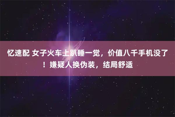 忆速配 女子火车上趴睡一觉，价值八千手机没了！嫌疑人换伪装，结局舒适