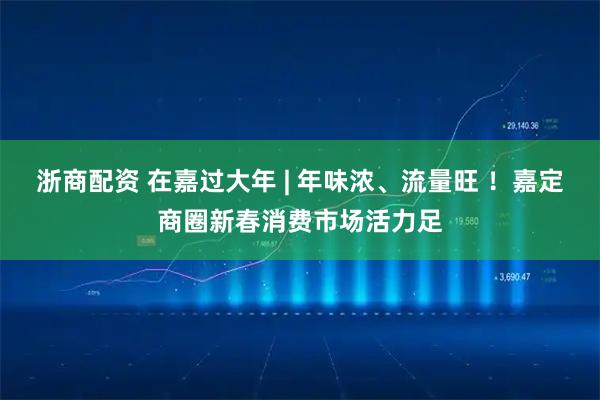浙商配资 在嘉过大年 | 年味浓、流量旺 ！嘉定商圈新春消费市场活力足