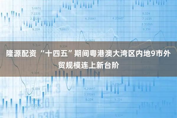 隆源配资 “十四五”期间粤港澳大湾区内地9市外贸规模连上新台阶