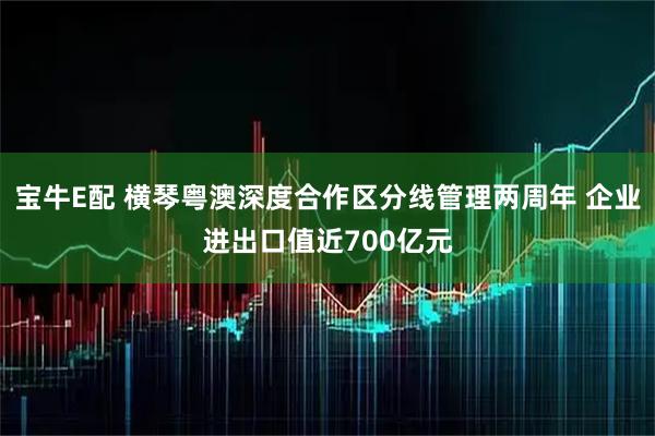 宝牛E配 横琴粤澳深度合作区分线管理两周年 企业进出口值近700亿元