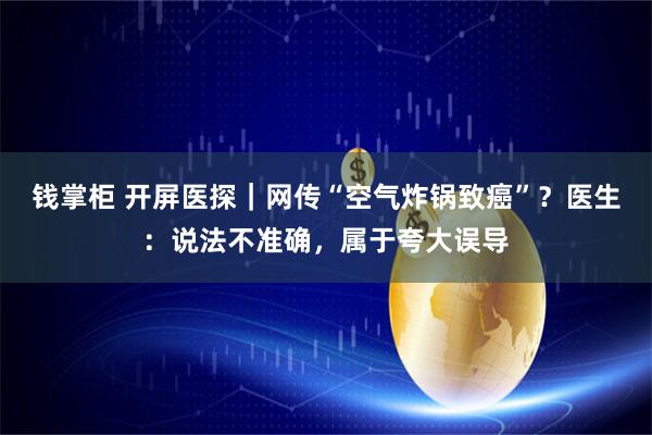 钱掌柜 开屏医探｜网传“空气炸锅致癌”？医生：说法不准确，属于夸大误导