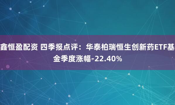 鑫恒盈配资 四季报点评：华泰柏瑞恒生创新药ETF基金季度涨幅-22.40%