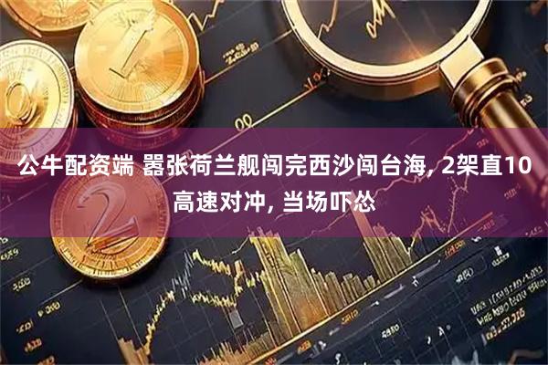 公牛配资端 嚣张荷兰舰闯完西沙闯台海, 2架直10高速对冲, 当场吓怂