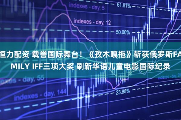 恒力配资 载誉国际舞台！《孜木嘎拖》斩获俄罗斯FAMILY IFF三项大奖 刷新华语儿童电影国际纪录